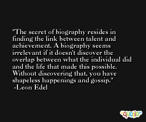 The secret of biography resides in finding the link between talent and achievement. A biography seems irrelevant if it doesn't discover the overlap between what the individual did and the life that made this possible. Without discovering that, you have shapeless happenings and gossip. -Leon Edel
