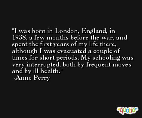 I was born in London, England, in 1938, a few months before the war, and spent the first years of my life there, although I was evacuated a couple of times for short periods. My schooling was very interrupted, both by frequent moves and by ill health. -Anne Perry