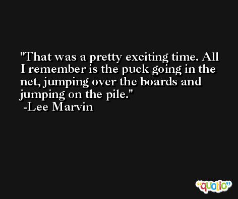 That was a pretty exciting time. All I remember is the puck going in the net, jumping over the boards and jumping on the pile. -Lee Marvin
