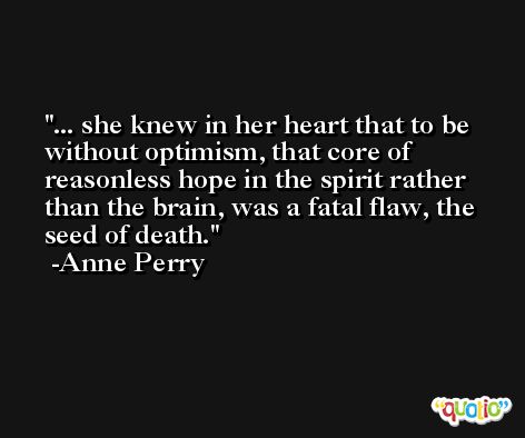 ... she knew in her heart that to be without optimism, that core of reasonless hope in the spirit rather than the brain, was a fatal flaw, the seed of death. -Anne Perry