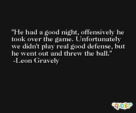 He had a good night, offensively he took over the game. Unfortunately we didn't play real good defense, but he went out and threw the ball. -Leon Gravely