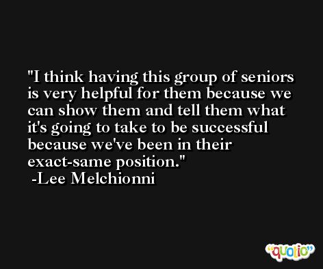 I think having this group of seniors is very helpful for them because we can show them and tell them what it's going to take to be successful because we've been in their exact-same position. -Lee Melchionni