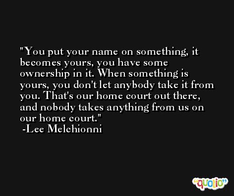 You put your name on something, it becomes yours, you have some ownership in it. When something is yours, you don't let anybody take it from you. That's our home court out there, and nobody takes anything from us on our home court. -Lee Melchionni