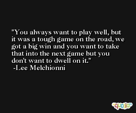 You always want to play well, but it was a tough game on the road, we got a big win and you want to take that into the next game but you don't want to dwell on it. -Lee Melchionni