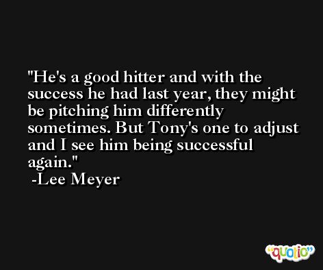 He's a good hitter and with the success he had last year, they might be pitching him differently sometimes. But Tony's one to adjust and I see him being successful again. -Lee Meyer
