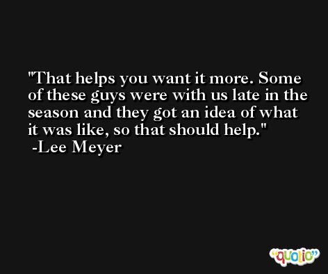 That helps you want it more. Some of these guys were with us late in the season and they got an idea of what it was like, so that should help. -Lee Meyer