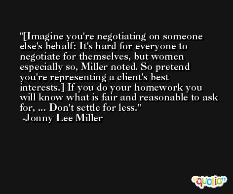 [Imagine you're negotiating on someone else's behalf: It's hard for everyone to negotiate for themselves, but women especially so, Miller noted. So pretend you're representing a client's best interests.] If you do your homework you will know what is fair and reasonable to ask for, ... Don't settle for less. -Jonny Lee Miller