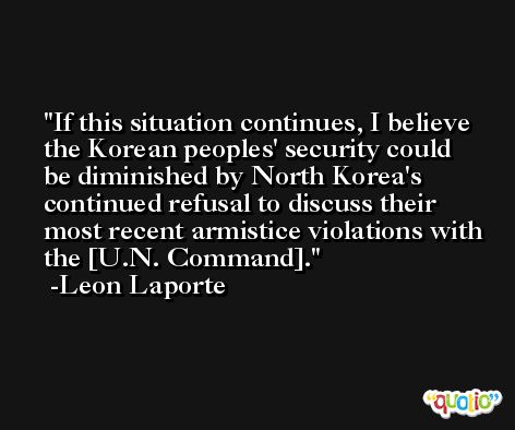 If this situation continues, I believe the Korean peoples' security could be diminished by North Korea's continued refusal to discuss their most recent armistice violations with the [U.N. Command]. -Leon Laporte