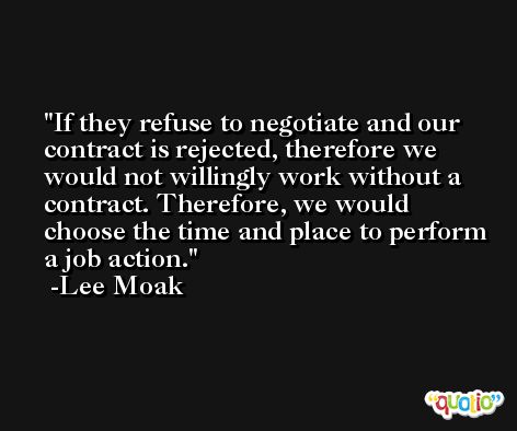 If they refuse to negotiate and our contract is rejected, therefore we would not willingly work without a contract. Therefore, we would choose the time and place to perform a job action. -Lee Moak