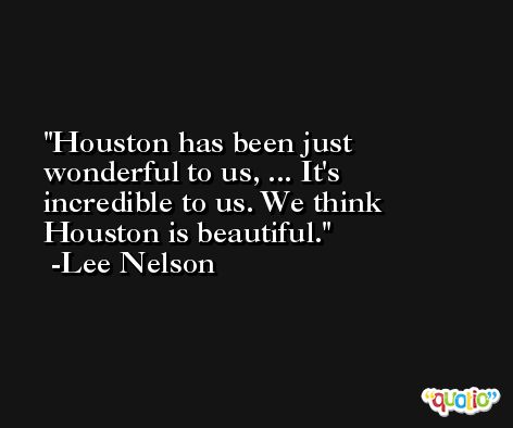 Houston has been just wonderful to us, ... It's incredible to us. We think Houston is beautiful. -Lee Nelson