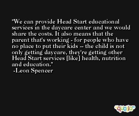 We can provide Head Start educational services in the daycare center and we would share the costs. It also means that the parent that's working - for people who have no place to put their kids -- the child is not only getting daycare, they're getting other Head Start services [like] health, nutrition and education. -Leon Spencer