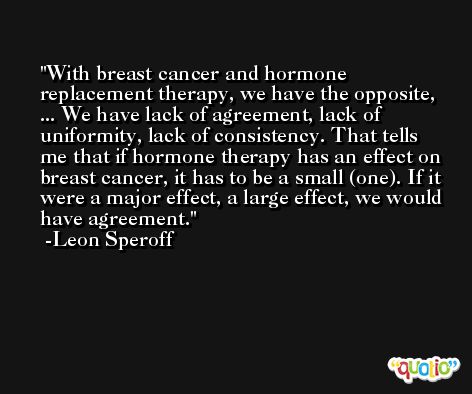 With breast cancer and hormone replacement therapy, we have the opposite, ... We have lack of agreement, lack of uniformity, lack of consistency. That tells me that if hormone therapy has an effect on breast cancer, it has to be a small (one). If it were a major effect, a large effect, we would have agreement. -Leon Speroff