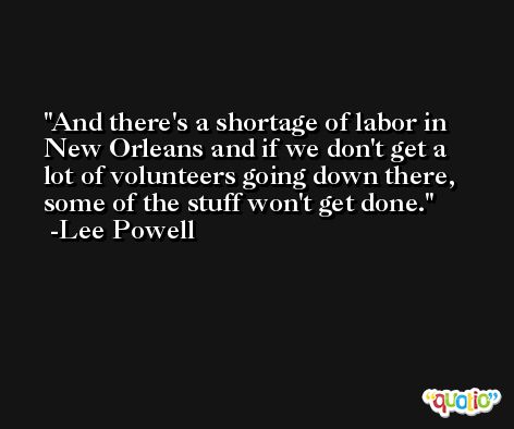And there's a shortage of labor in New Orleans and if we don't get a lot of volunteers going down there, some of the stuff won't get done. -Lee Powell