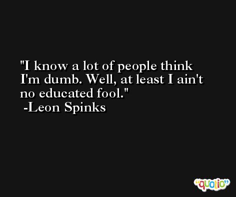 I know a lot of people think I'm dumb. Well, at least I ain't no educated fool. -Leon Spinks