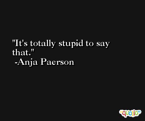 It's totally stupid to say that. -Anja Paerson