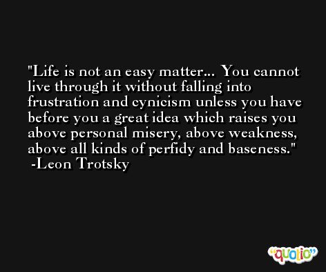 Life is not an easy matter... You cannot live through it without falling into frustration and cynicism unless you have before you a great idea which raises you above personal misery, above weakness, above all kinds of perfidy and baseness. -Leon Trotsky