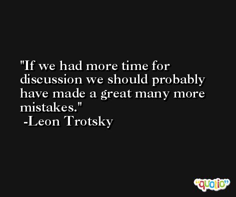 If we had more time for discussion we should probably have made a great many more mistakes. -Leon Trotsky