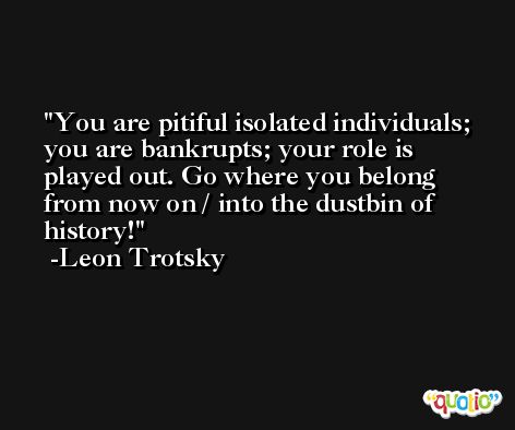 You are pitiful isolated individuals; you are bankrupts; your role is played out. Go where you belong from now on / into the dustbin of history! -Leon Trotsky