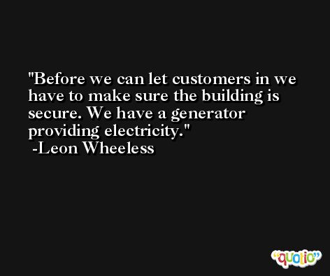 Before we can let customers in we have to make sure the building is secure. We have a generator providing electricity. -Leon Wheeless