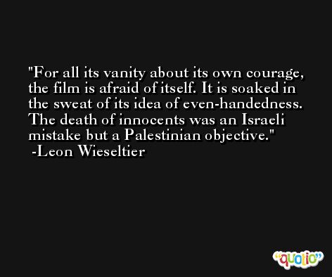 For all its vanity about its own courage, the film is afraid of itself. It is soaked in the sweat of its idea of even-handedness. The death of innocents was an Israeli mistake but a Palestinian objective. -Leon Wieseltier