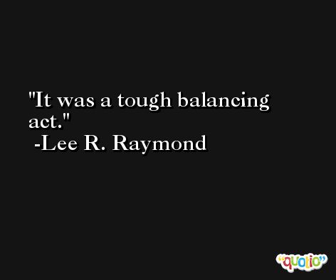 It was a tough balancing act. -Lee R. Raymond
