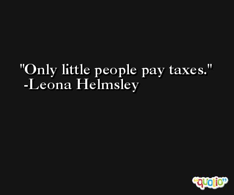 Only little people pay taxes. -Leona Helmsley
