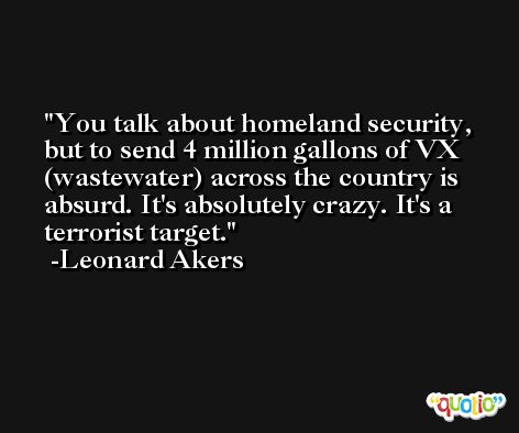You talk about homeland security, but to send 4 million gallons of VX (wastewater) across the country is absurd. It's absolutely crazy. It's a terrorist target. -Leonard Akers