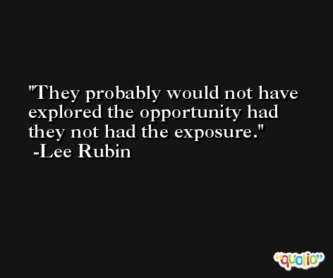 They probably would not have explored the opportunity had they not had the exposure. -Lee Rubin