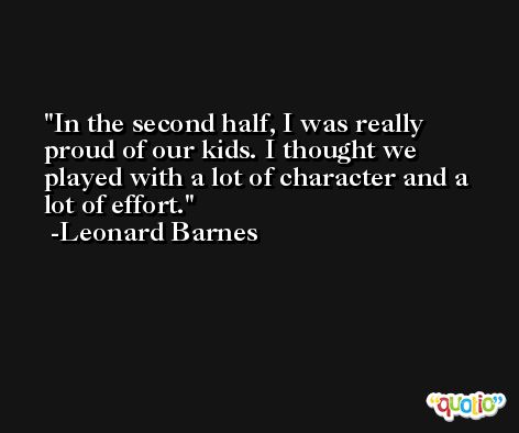 In the second half, I was really proud of our kids. I thought we played with a lot of character and a lot of effort. -Leonard Barnes