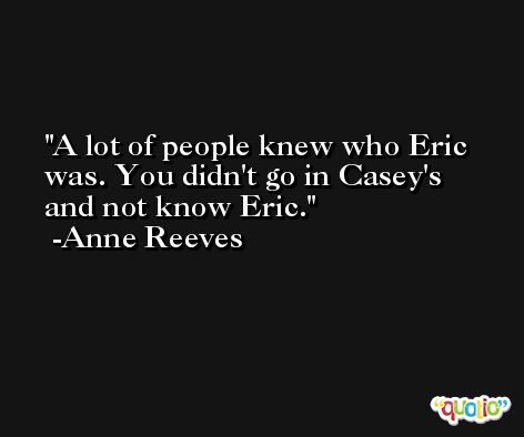 A lot of people knew who Eric was. You didn't go in Casey's and not know Eric. -Anne Reeves