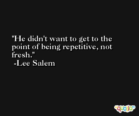 He didn't want to get to the point of being repetitive, not fresh. -Lee Salem