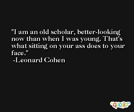 I am an old scholar, better-looking now than when I was young. That's what sitting on your ass does to your face. -Leonard Cohen