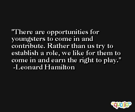 There are opportunities for youngsters to come in and contribute. Rather than us try to establish a role, we like for them to come in and earn the right to play. -Leonard Hamilton