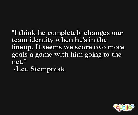 I think he completely changes our team identity when he's in the lineup. It seems we score two more goals a game with him going to the net. -Lee Stempniak