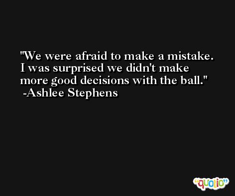 We were afraid to make a mistake. I was surprised we didn't make more good decisions with the ball. -Ashlee Stephens