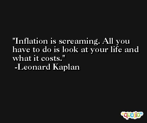 Inflation is screaming. All you have to do is look at your life and what it costs. -Leonard Kaplan