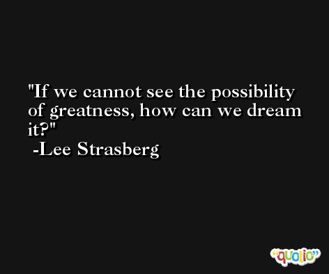If we cannot see the possibility of greatness, how can we dream it? -Lee Strasberg
