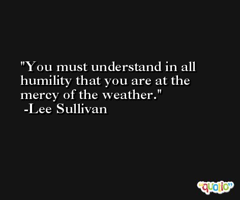 You must understand in all humility that you are at the mercy of the weather. -Lee Sullivan