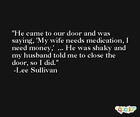 He came to our door and was saying, 'My wife needs medication, I need money,'  ... He was shaky and my husband told me to close the door, so I did. -Lee Sullivan