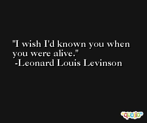 I wish I'd known you when you were alive. -Leonard Louis Levinson