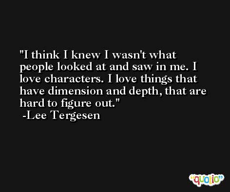 I think I knew I wasn't what people looked at and saw in me. I love characters. I love things that have dimension and depth, that are hard to figure out. -Lee Tergesen