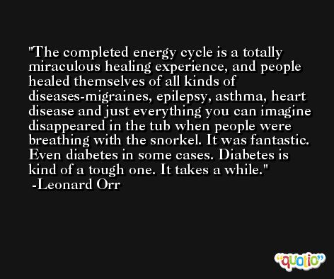 The completed energy cycle is a totally miraculous healing experience, and people healed themselves of all kinds of diseases-migraines, epilepsy, asthma, heart disease and just everything you can imagine disappeared in the tub when people were breathing with the snorkel. It was fantastic. Even diabetes in some cases. Diabetes is kind of a tough one. It takes a while. -Leonard Orr