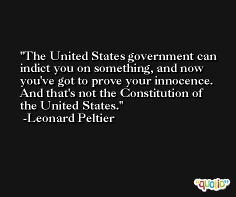 The United States government can indict you on something, and now you've got to prove your innocence. And that's not the Constitution of the United States. -Leonard Peltier
