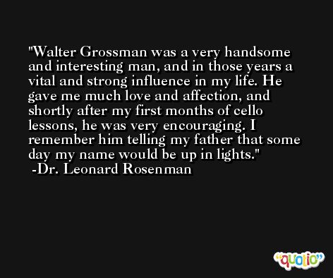 Walter Grossman was a very handsome and interesting man, and in those years a vital and strong influence in my life. He gave me much love and affection, and shortly after my first months of cello lessons, he was very encouraging. I remember him telling my father that some day my name would be up in lights. -Dr. Leonard Rosenman