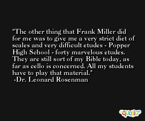 The other thing that Frank Miller did for me was to give me a very strict diet of scales and very difficult etudes - Popper High School - forty marvelous etudes. They are still sort of my Bible today, as far as cello is concerned. All my students have to play that material. -Dr. Leonard Rosenman