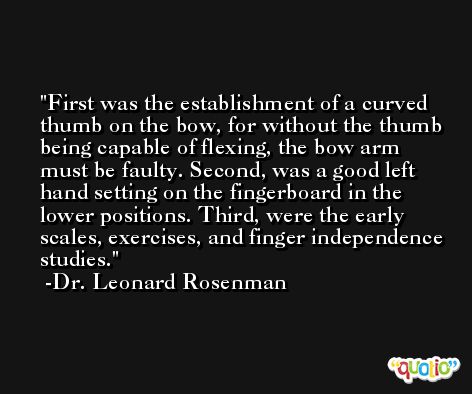 First was the establishment of a curved thumb on the bow, for without the thumb being capable of flexing, the bow arm must be faulty. Second, was a good left hand setting on the fingerboard in the lower positions. Third, were the early scales, exercises, and finger independence studies. -Dr. Leonard Rosenman