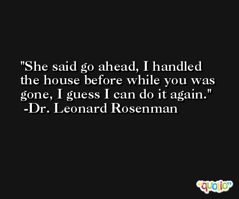 She said go ahead, I handled the house before while you was gone, I guess I can do it again. -Dr. Leonard Rosenman