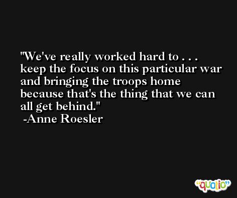 We've really worked hard to . . . keep the focus on this particular war and bringing the troops home because that's the thing that we can all get behind. -Anne Roesler