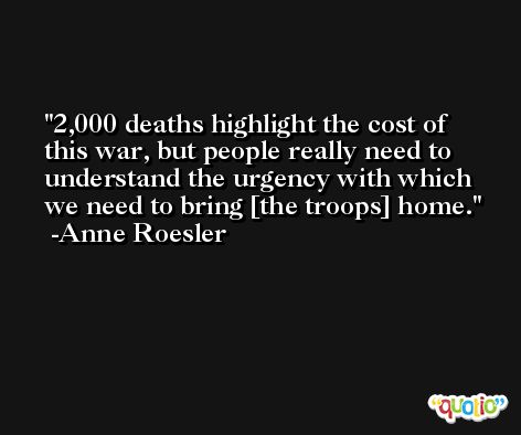 2,000 deaths highlight the cost of this war, but people really need to understand the urgency with which we need to bring [the troops] home. -Anne Roesler