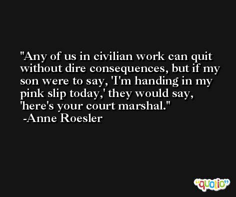 Any of us in civilian work can quit without dire consequences, but if my son were to say, 'I'm handing in my pink slip today,' they would say, 'here's your court marshal. -Anne Roesler